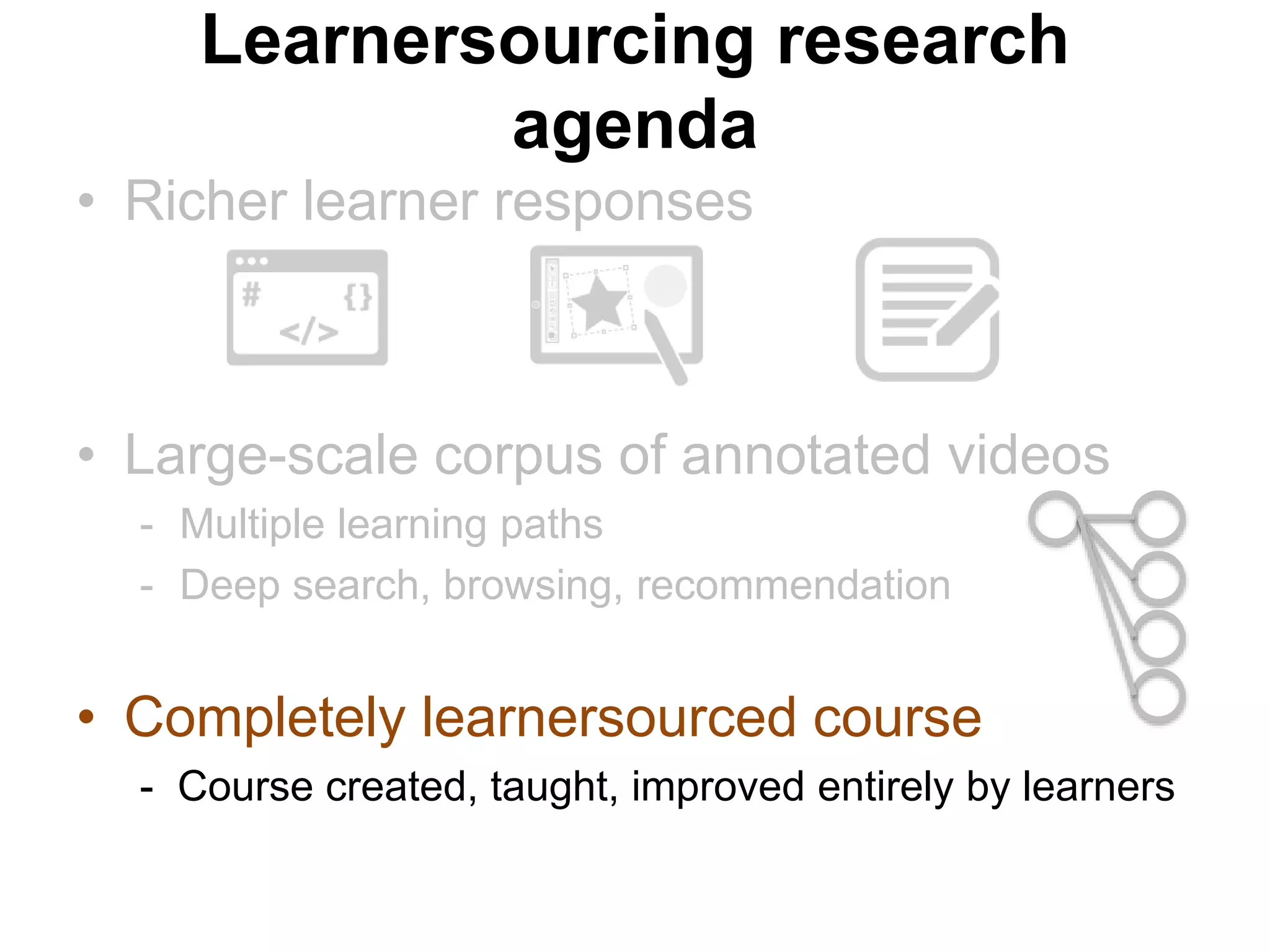 • Richer learner responses
• Large-scale corpus of annotated videos
- Multiple learning paths
- Deep search, browsing, recommendation
• Completely learnersourced course
- Course created, taught, improved entirely by learners
Learnersourcing research
agenda
 