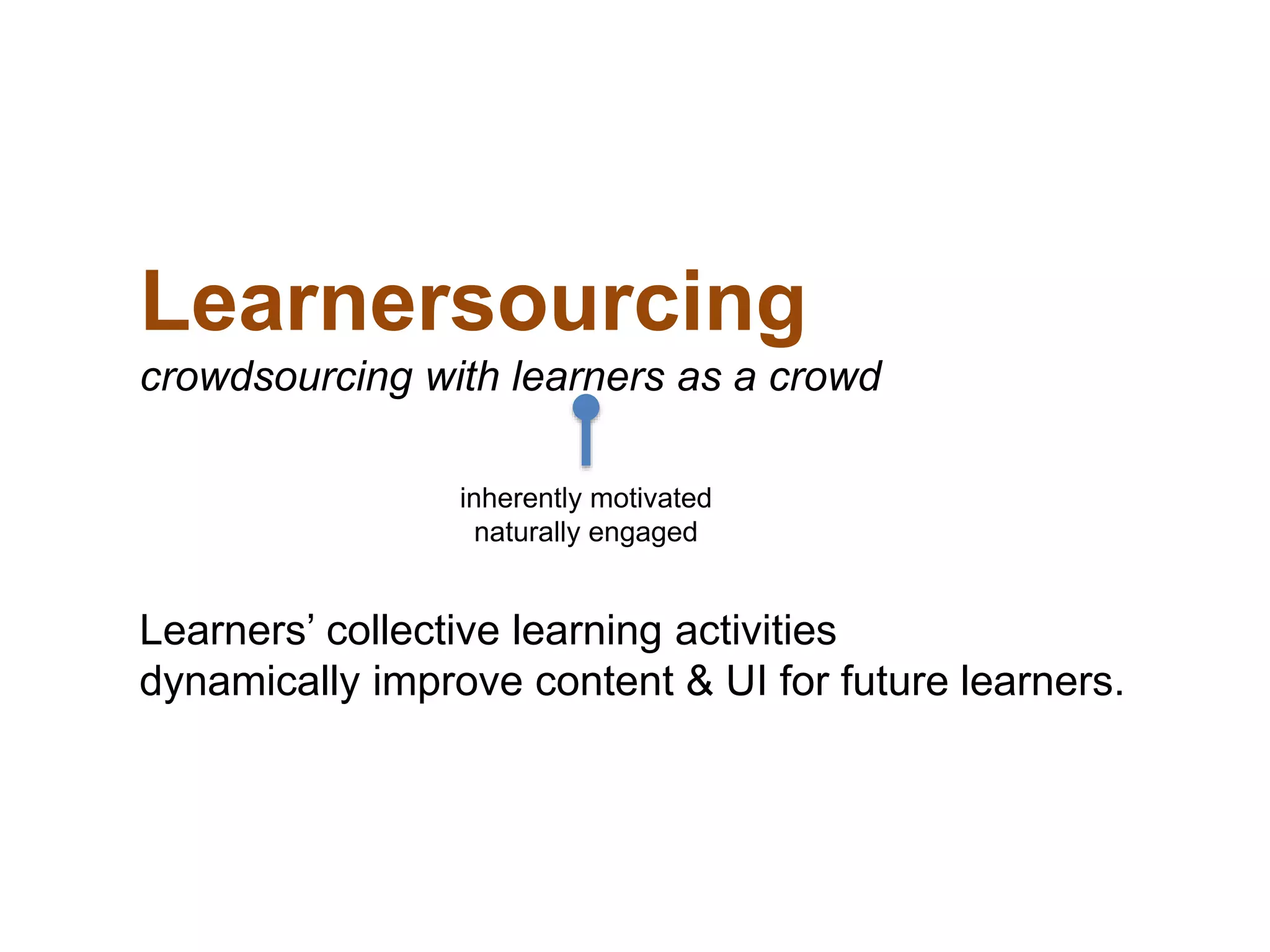 Learnersourcing
crowdsourcing with learners as a crowd
Learners’ collective learning activities
dynamically improve content & UI for future learners.
inherently motivated
naturally engaged
 