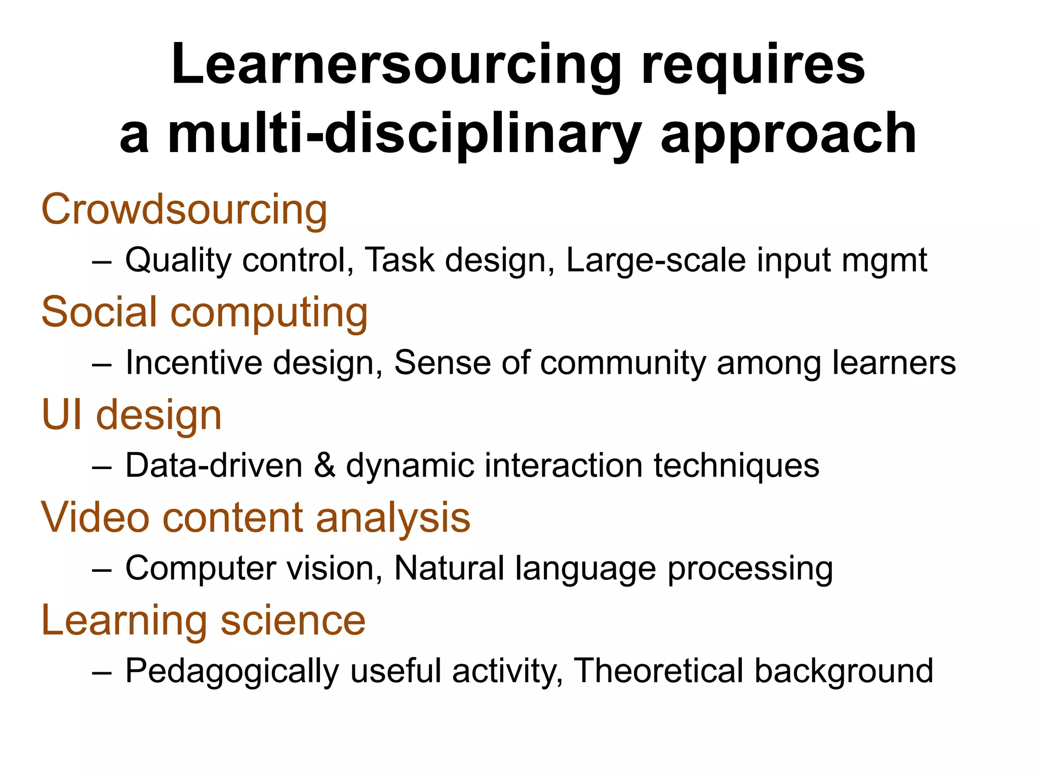 Learnersourcing requires
a multi-disciplinary approach
Crowdsourcing
– Quality control, Task design, Large-scale input mgmt
Social computing
– Incentive design, Sense of community among learners
UI design
– Data-driven & dynamic interaction techniques
Video content analysis
– Computer vision, Natural language processing
Learning science
– Pedagogically useful activity, Theoretical background
 