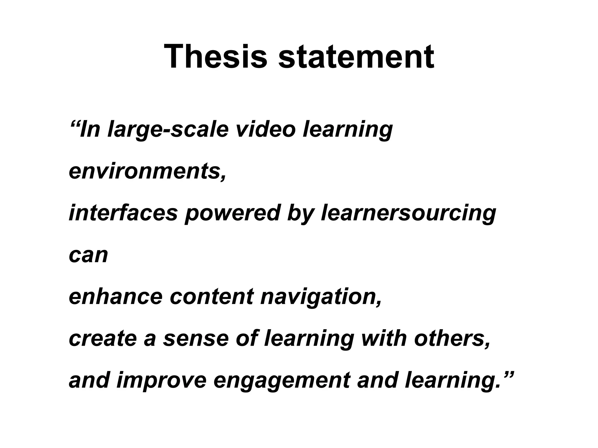 Thesis statement
“In large-scale video learning
environments,
interfaces powered by learnersourcing
can
enhance content navigation,
create a sense of learning with others,
and improve engagement and learning.”
 