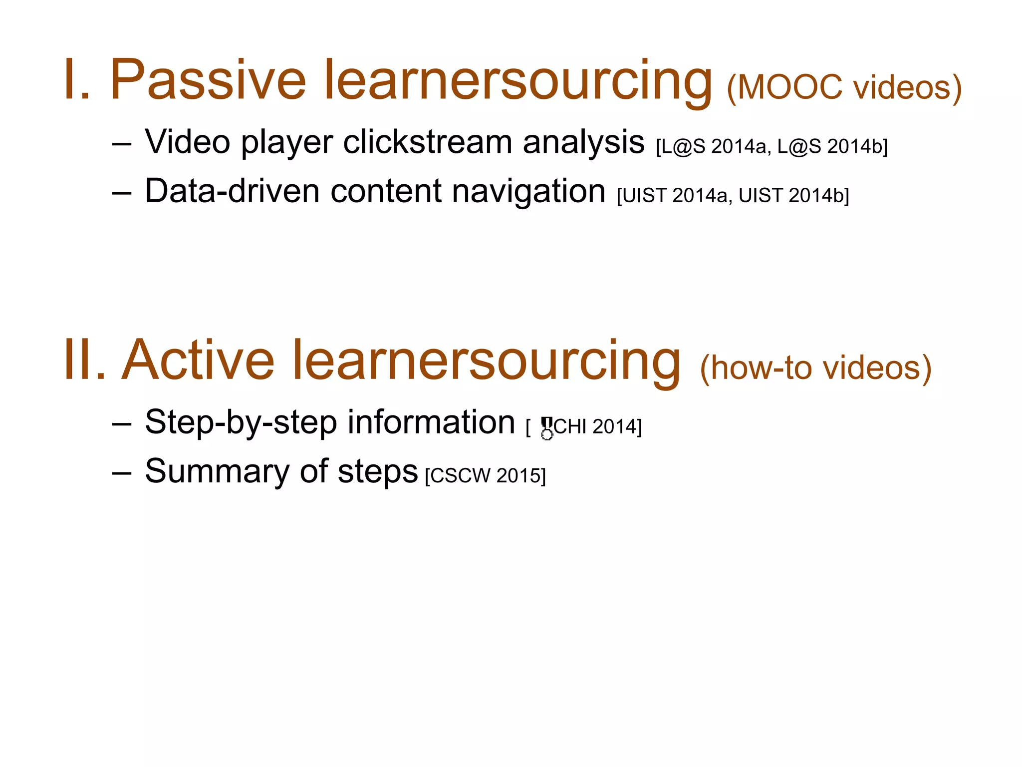 I. Passive learnersourcing (MOOC videos)
– Video player clickstream analysis [L@S 2014a, L@S 2014b]
– Data-driven content navigation [UIST 2014a, UIST 2014b]
II. Active learnersourcing (how-to videos)
– Step-by-step information [ CHI 2014]
– Summary of steps [CSCW 2015]
 