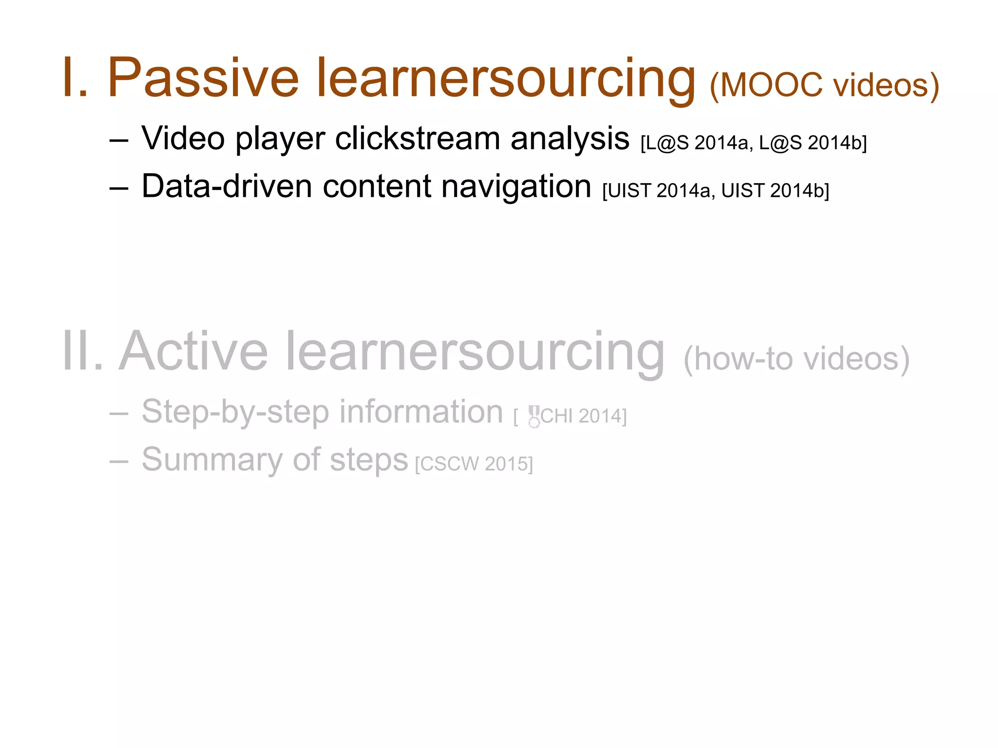 I. Passive learnersourcing (MOOC videos)
– Video player clickstream analysis [L@S 2014a, L@S 2014b]
– Data-driven content navigation [UIST 2014a, UIST 2014b]
II. Active learnersourcing (how-to videos)
– Step-by-step information [ CHI 2014]
– Summary of steps [CSCW 2015]
 