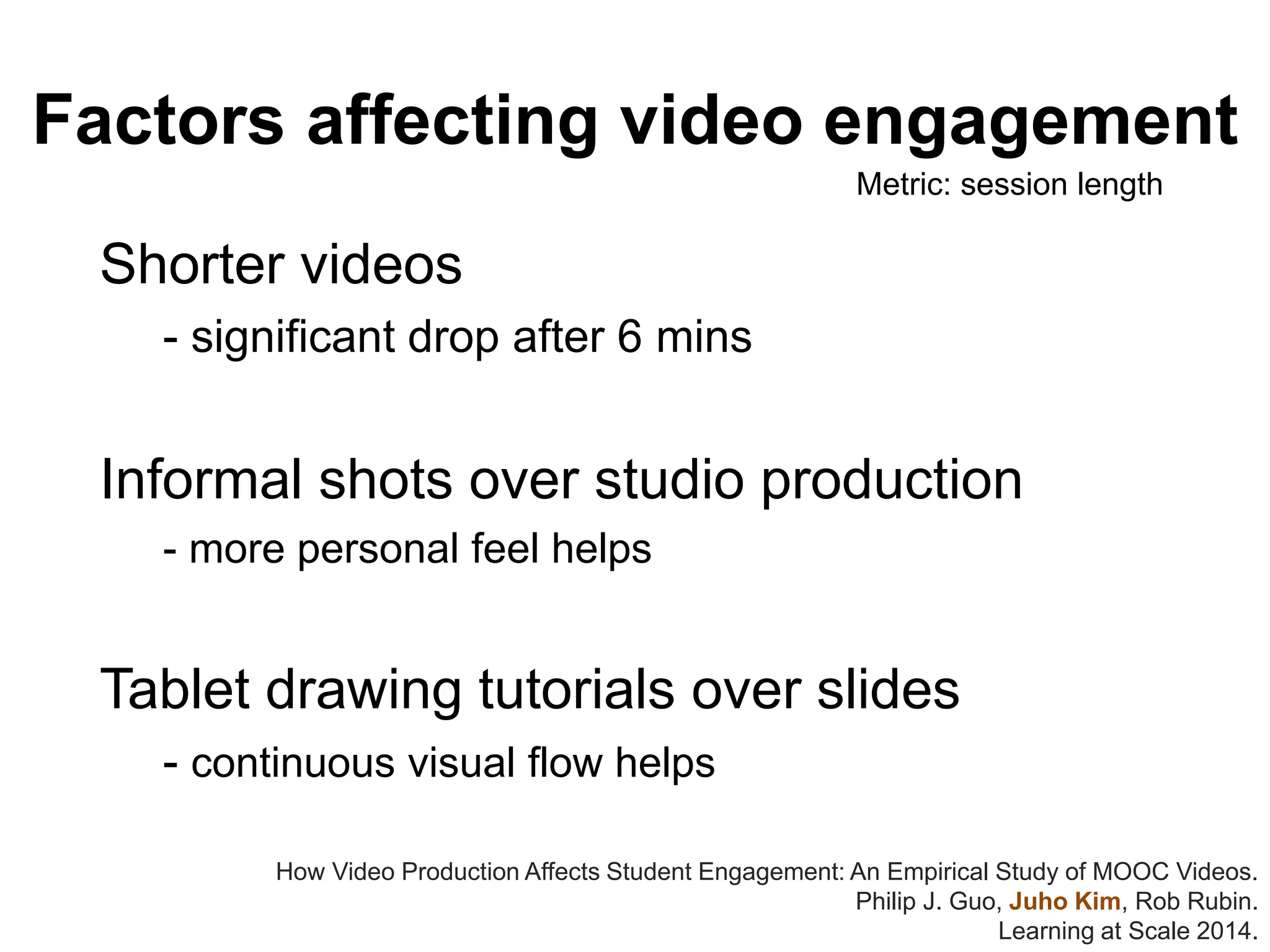Factors affecting video engagement
Shorter videos
- significant drop after 6 mins
Informal shots over studio production
- more personal feel helps
Tablet drawing tutorials over slides
- continuous visual flow helps
How Video Production Affects Student Engagement: An Empirical Study of MOOC Videos.
Philip J. Guo, Juho Kim, Rob Rubin.
Learning at Scale 2014.
Metric: session length
 