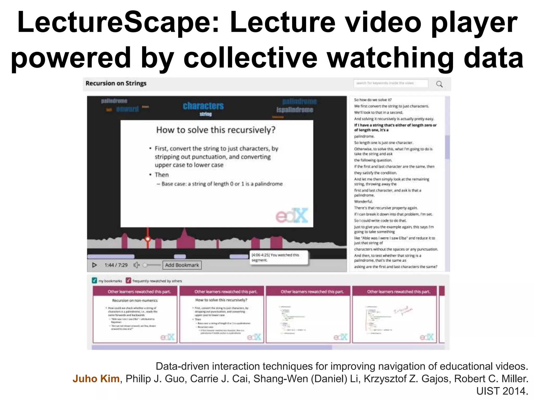LectureScape: Lecture video player
powered by collective watching data
Data-driven interaction techniques for improving navigation of educational videos.
Juho Kim, Philip J. Guo, Carrie J. Cai, Shang-Wen (Daniel) Li, Krzysztof Z. Gajos, Robert C. Miller.
UIST 2014.
 