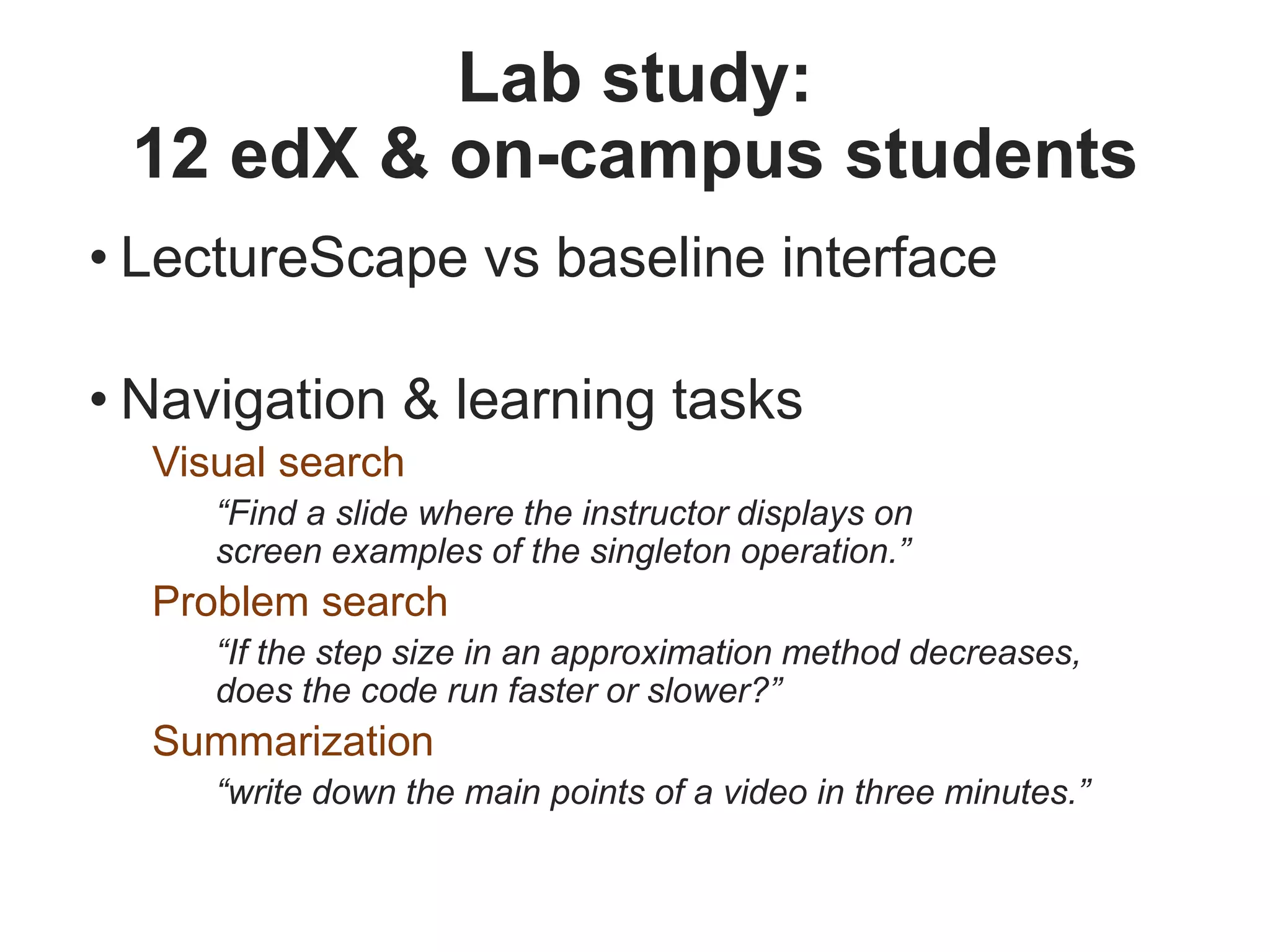 Lab study:
12 edX & on-campus students
• LectureScape vs baseline interface
• Navigation & learning tasks
Visual search
“Find a slide where the instructor displays on
screen examples of the singleton operation.”
Problem search
“If the step size in an approximation method decreases,
does the code run faster or slower?”
Summarization
“write down the main points of a video in three minutes.”
 