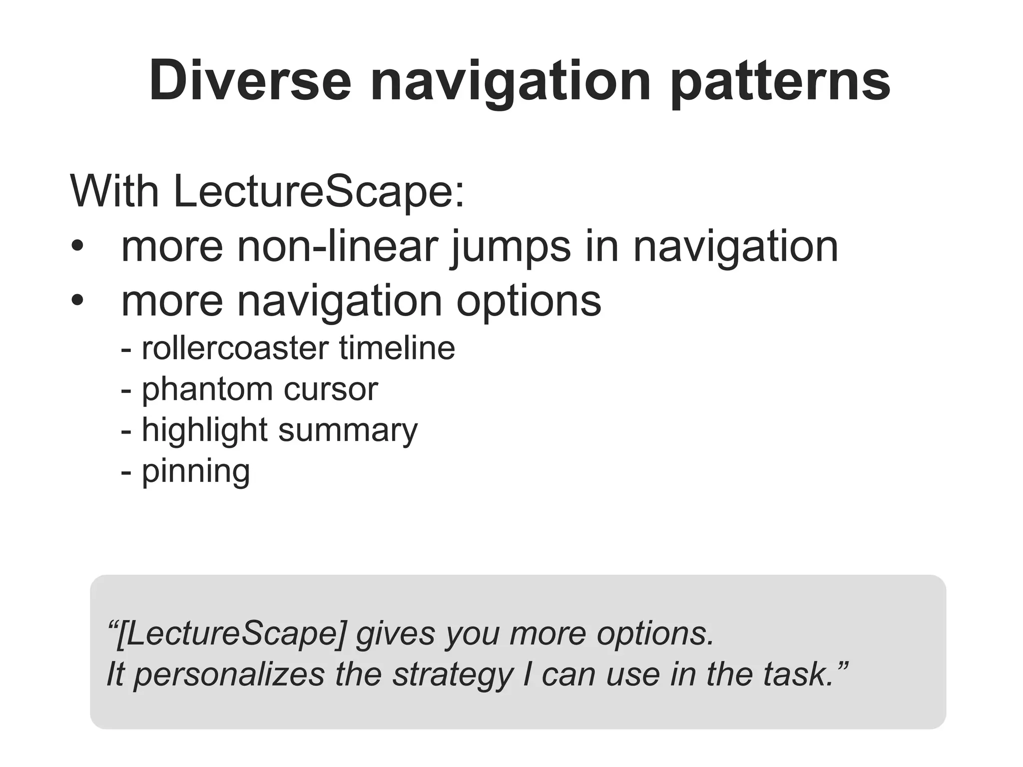 Diverse navigation patterns
With LectureScape:
• more non-linear jumps in navigation
• more navigation options
- rollercoaster timeline
- phantom cursor
- highlight summary
- pinning
“[LectureScape] gives you more options.
It personalizes the strategy I can use in the task.”
 