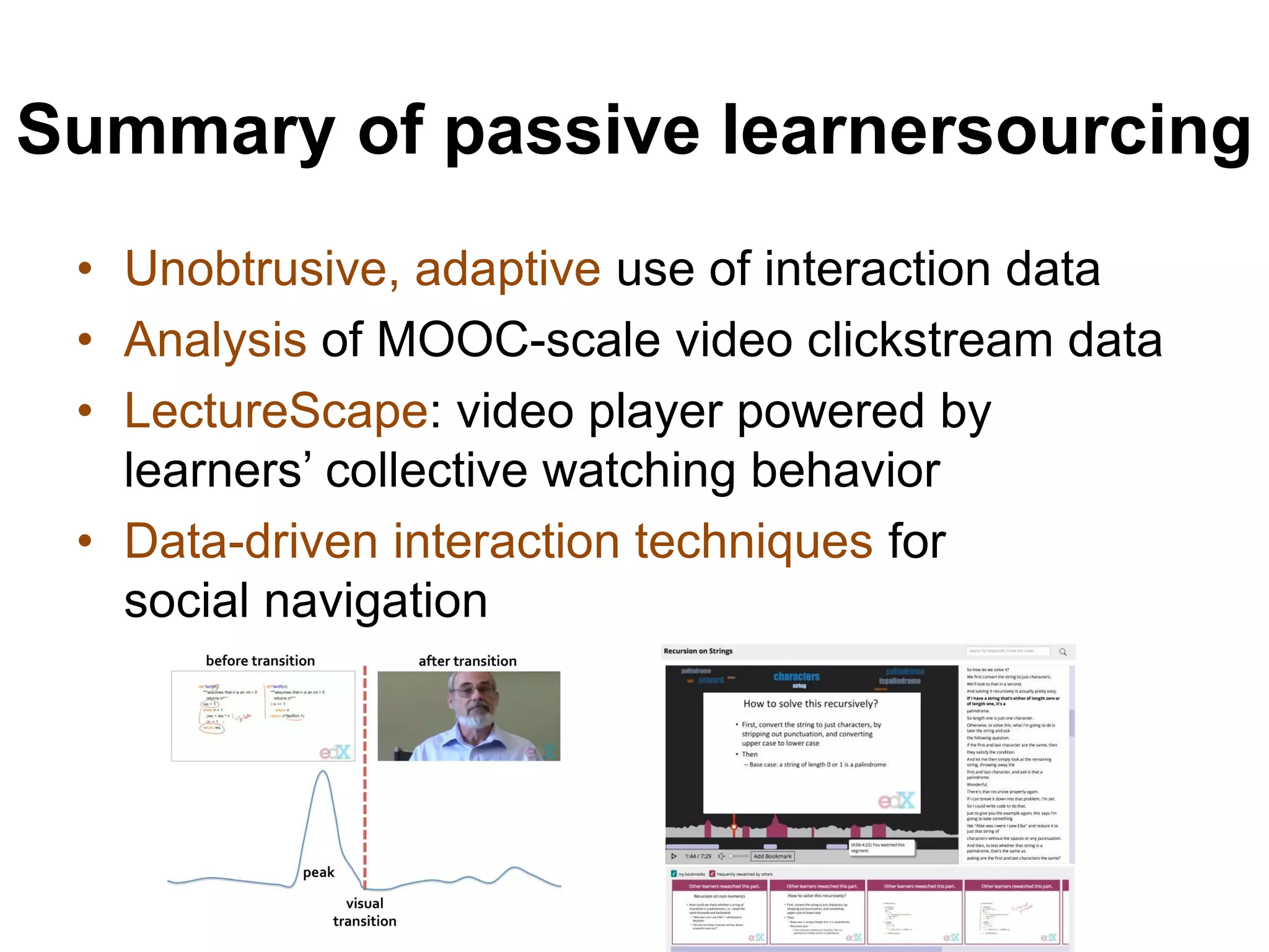 Summary of passive learnersourcing
• Unobtrusive, adaptive use of interaction data
• Analysis of MOOC-scale video clickstream data
• LectureScape: video player powered by
learners’ collective watching behavior
• Data-driven interaction techniques for
social navigation
 