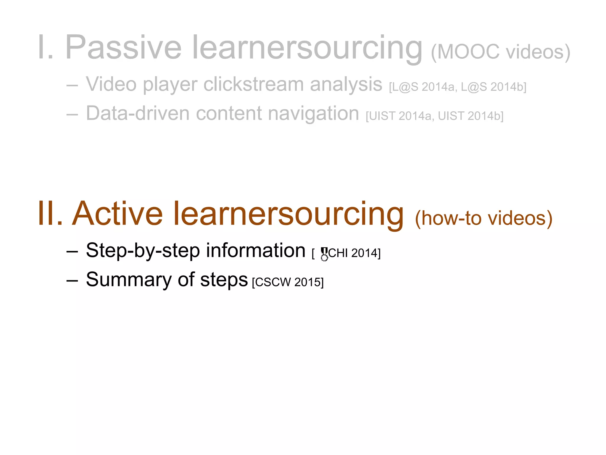 I. Passive learnersourcing (MOOC videos)
– Video player clickstream analysis [L@S 2014a, L@S 2014b]
– Data-driven content navigation [UIST 2014a, UIST 2014b]
II. Active learnersourcing (how-to videos)
– Step-by-step information [ CHI 2014]
– Summary of steps [CSCW 2015]
 