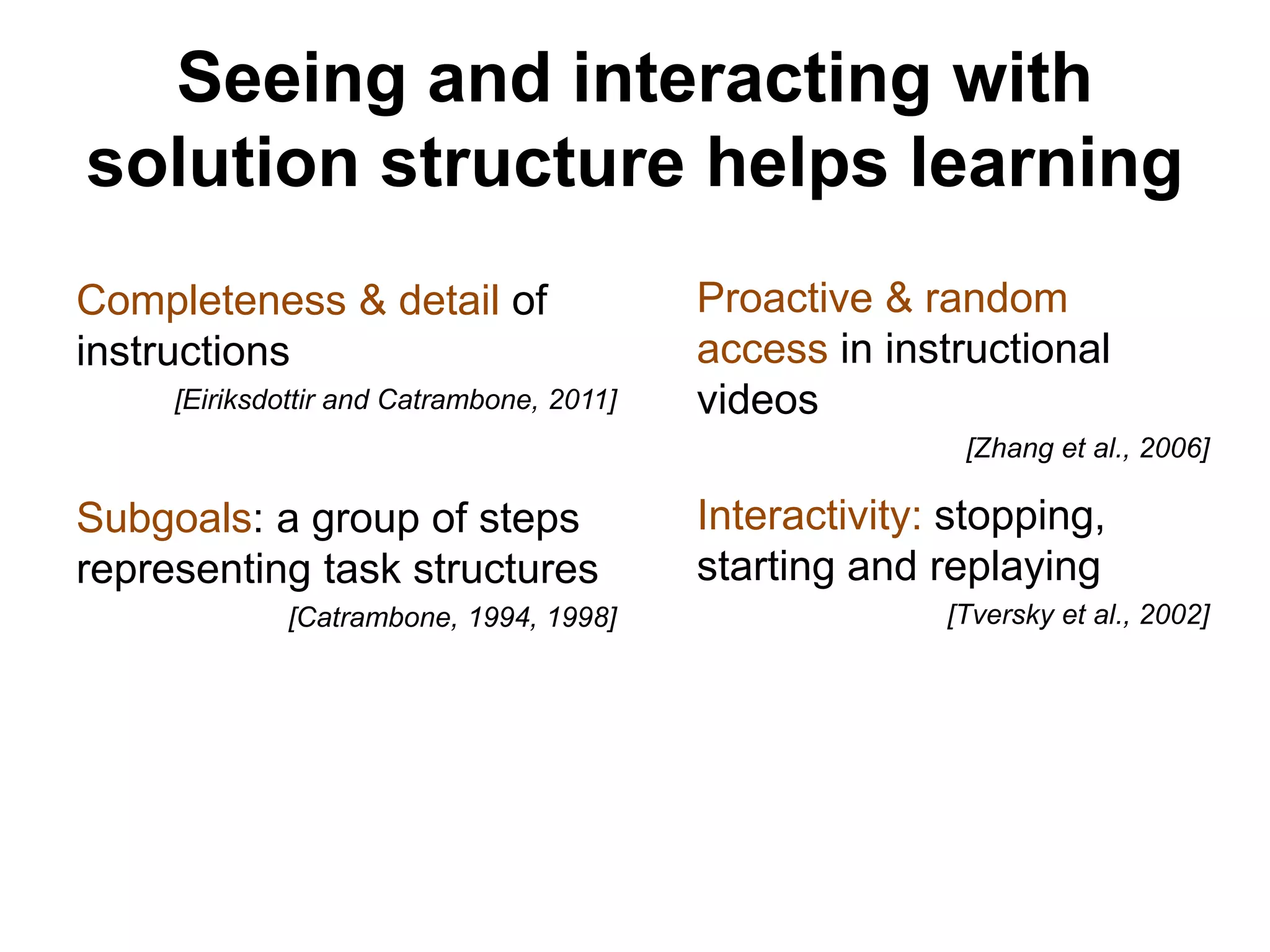 Completeness & detail of
instructions
[Eiriksdottir and Catrambone, 2011]
Proactive & random
access in instructional
videos
[Zhang et al., 2006]
Interactivity: stopping,
starting and replaying
[Tversky et al., 2002]
Subgoals: a group of steps
representing task structures
[Catrambone, 1994, 1998]
Seeing and interacting with
solution structure helps learning
 