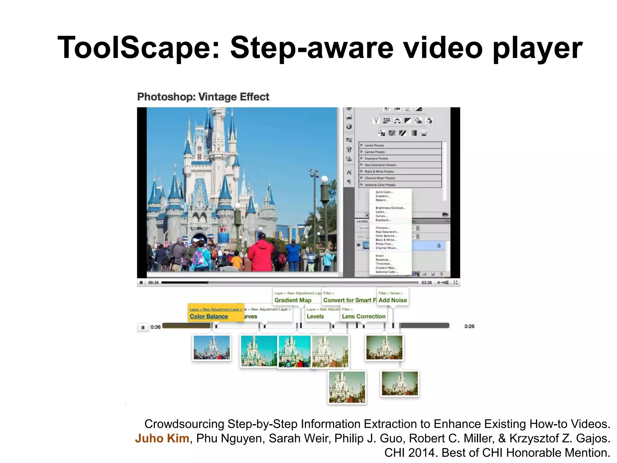 ToolScape: Step-aware video player
Crowdsourcing Step-by-Step Information Extraction to Enhance Existing How-to Videos.
Juho Kim, Phu Nguyen, Sarah Weir, Philip J. Guo, Robert C. Miller, & Krzysztof Z. Gajos.
CHI 2014. Best of CHI Honorable Mention.
 