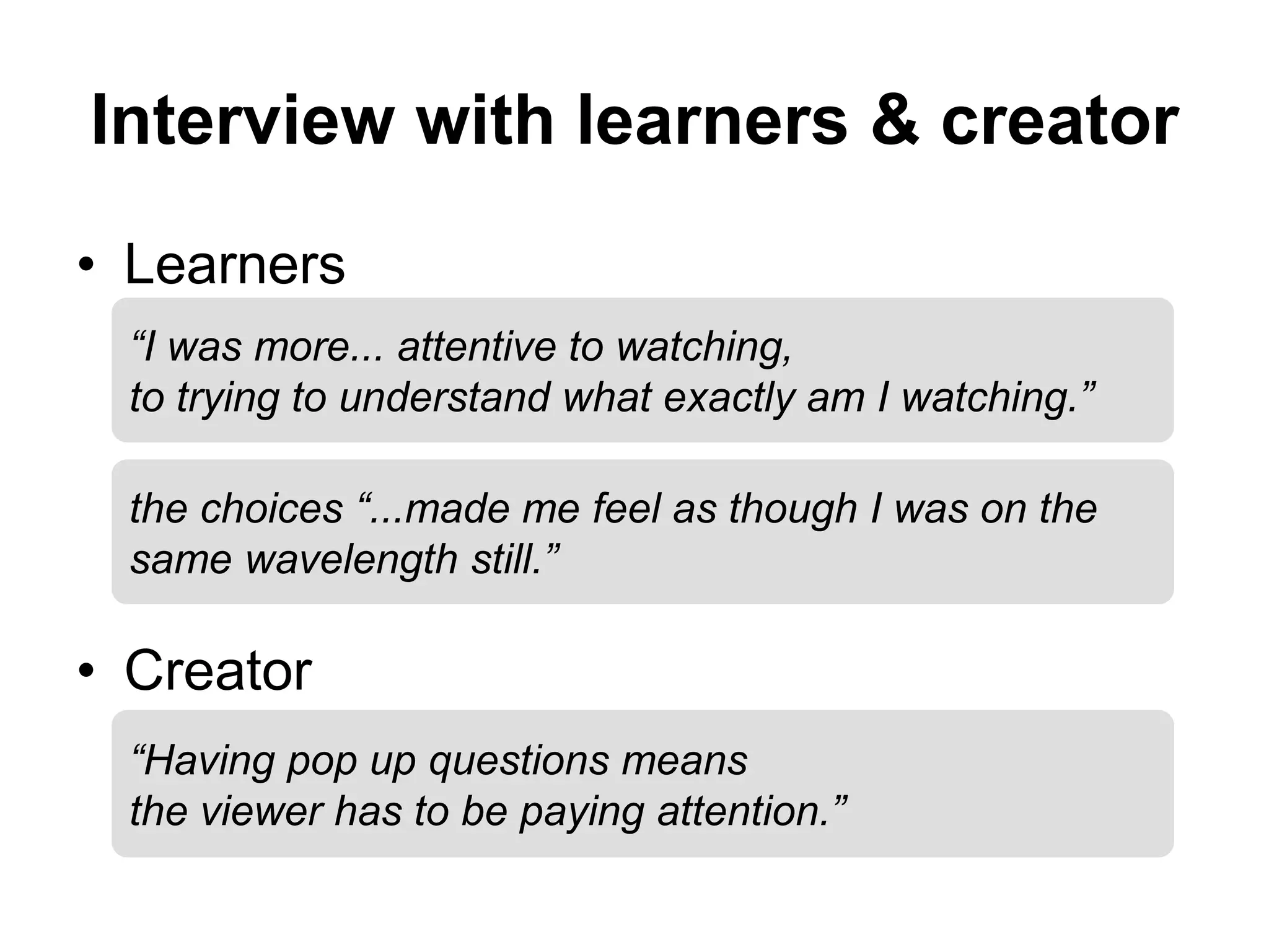 Interview with learners & creator
• Learners
• Creator
“I was more... attentive to watching,
to trying to understand what exactly am I watching.”
“Having pop up questions means
the viewer has to be paying attention.”
the choices “...made me feel as though I was on the
same wavelength still.”
 