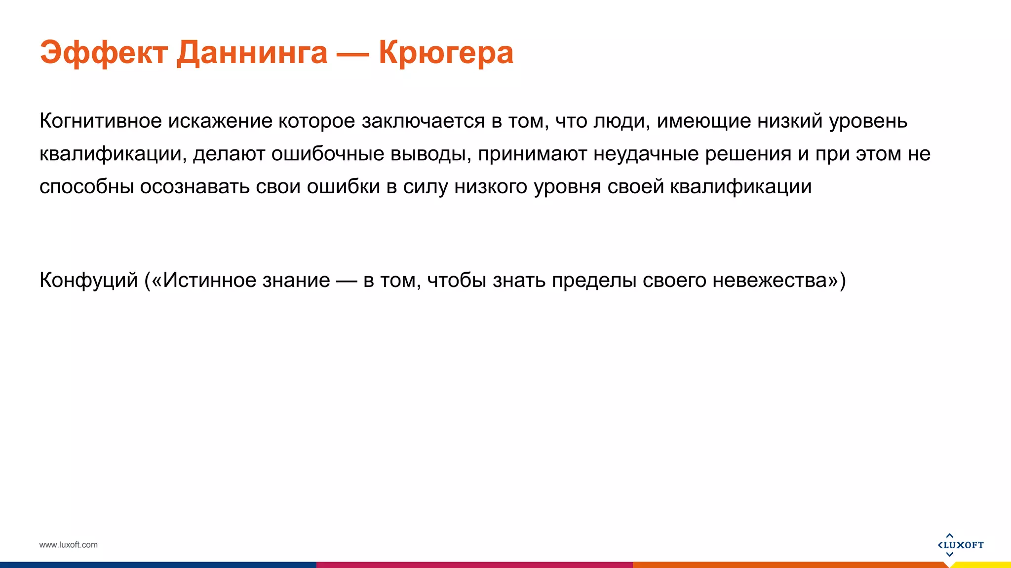 www.luxoft.com
Эффект Даннинга — Крюгера
Когнитивное искажение которое заключается в том, что люди, имеющие низкий уровень
квалификации, делают ошибочные выводы, принимают неудачные решения и при этом не
способны осознавать свои ошибки в силу низкого уровня своей квалификации
Конфуций («Истинное знание — в том, чтобы знать пределы своего невежества»)
 