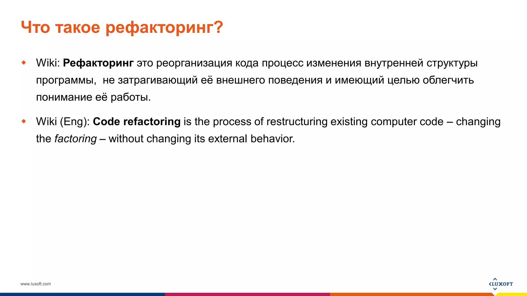 www.luxoft.com
Что такое рефакторинг?
 Wiki: Рефакторинг это реорганизация кода процесс изменения внутренней структуры
программы, не затрагивающий её внешнего поведения и имеющий целью облегчить
понимание её работы.
 Wiki (Eng): Code refactoring is the process of restructuring existing computer code – changing
the factoring – without changing its external behavior.
 