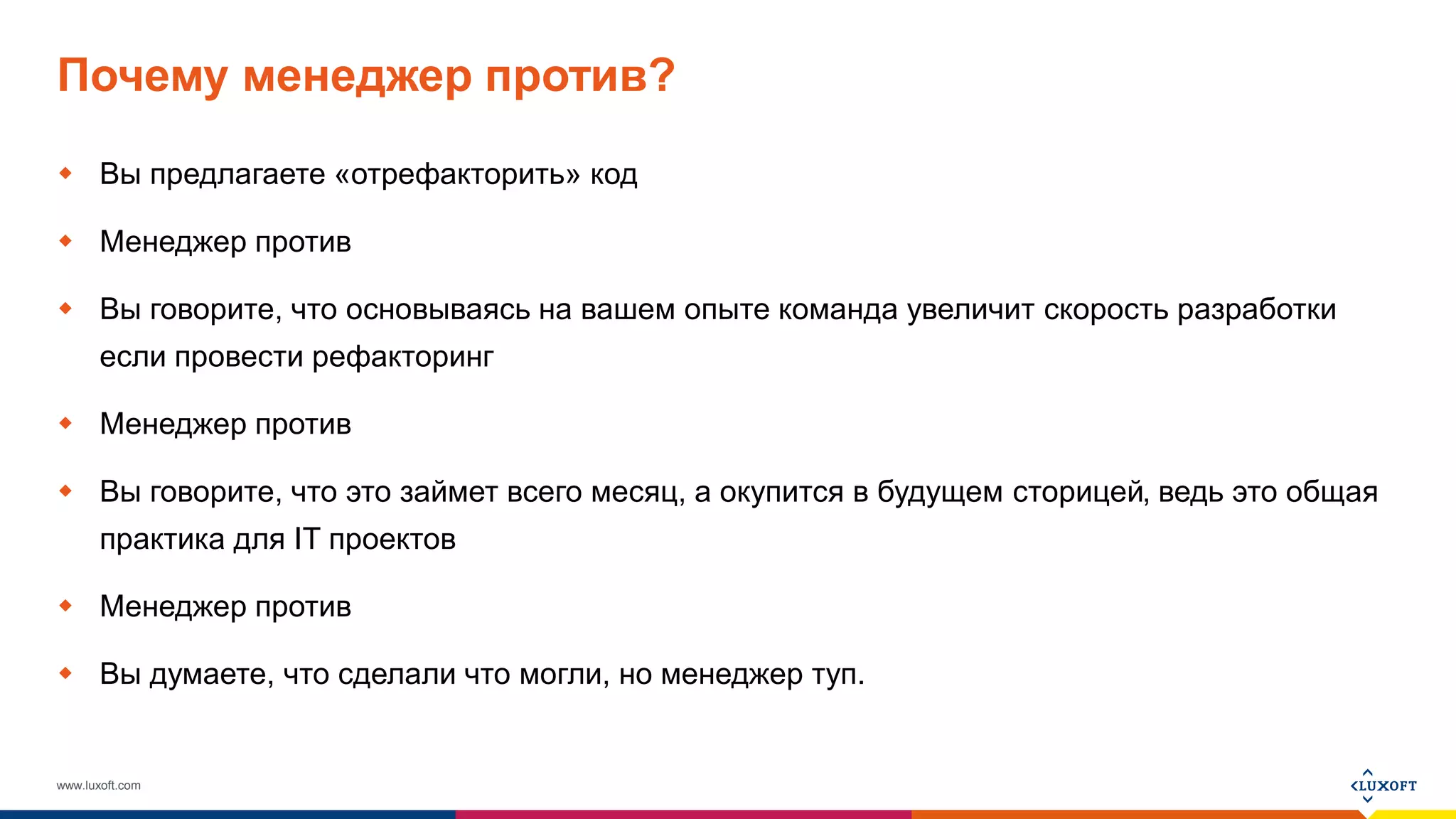 www.luxoft.com
Почему менеджер против?
 Вы предлагаете «отрефакторить» код
 Менеджер против
 Вы говорите, что основываясь на вашем опыте команда увеличит скорость разработки
если провести рефакторинг
 Менеджер против
 Вы говорите, что это займет всего месяц, а окупится в будущем сторицей, ведь это общая
практика для IT проектов
 Менеджер против
 Вы думаете, что сделали что могли, но менеджер туп.
 