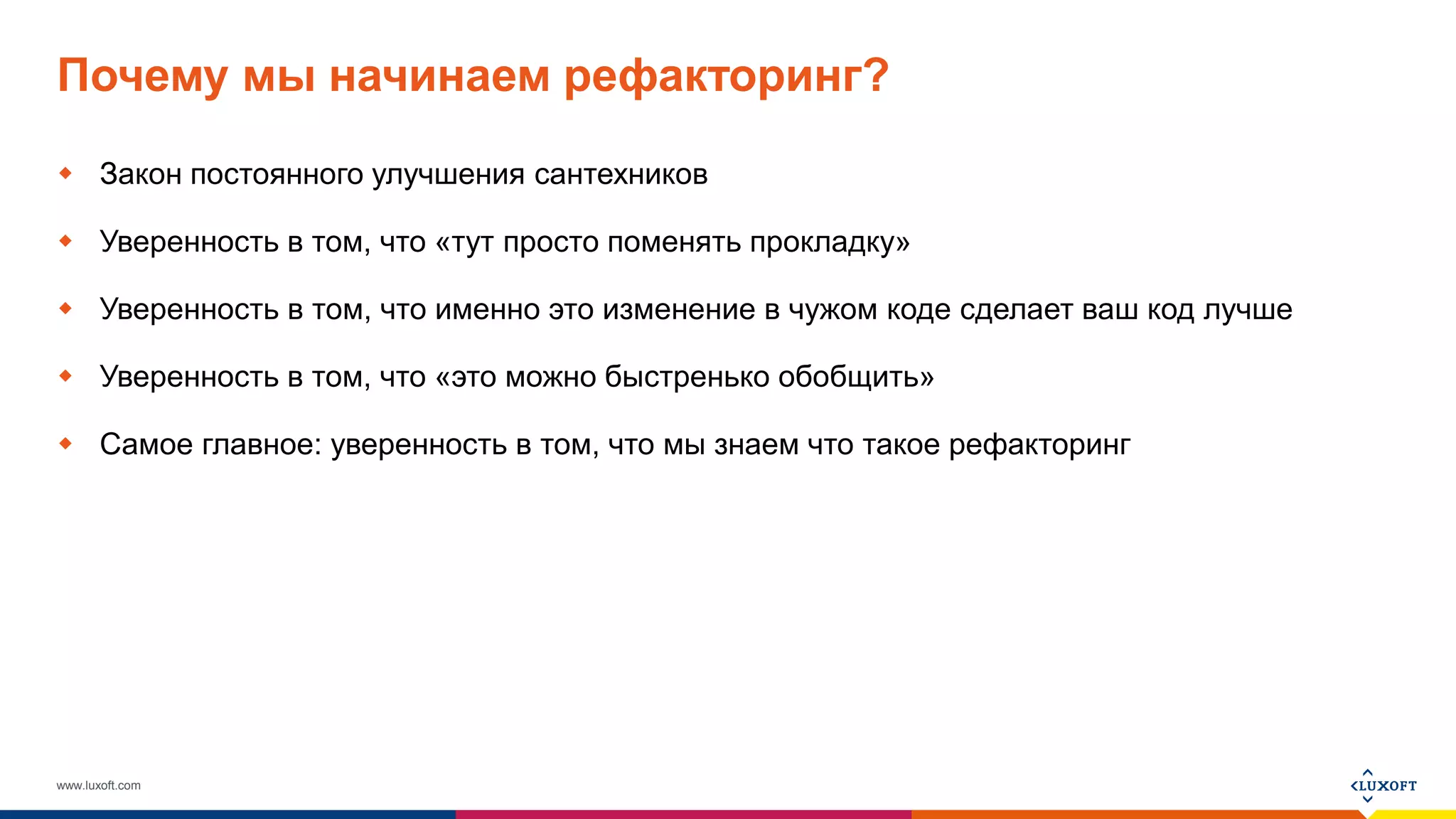 www.luxoft.com
Почему мы начинаем рефакторинг?
 Закон постоянного улучшения сантехников
 Уверенность в том, что «тут просто поменять прокладку»
 Уверенность в том, что именно это изменение в чужом коде сделает ваш код лучше
 Уверенность в том, что «это можно быстренько обобщить»
 Самое главное: уверенность в том, что мы знаем что такое рефакторинг
 