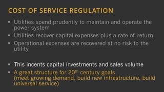 6
COST OF SERVICE REGULATION
 Utilities spend prudently to maintain and operate the
power system
 Utilities recover capital expenses plus a rate of return
 Operational expenses are recovered at no risk to the
utility
 This incents capital investments and sales volume
 A great structure for 20th century goals
(meet growing demand, build new infrastructure, build
universal service)
 