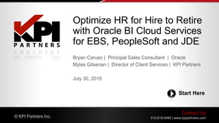 Contact Us
510.818.9480 | www.kpipartners.com© KPI Partners Inc.
Start Here
Bryan Caruso | Principal Sales Consultant | Oracle
Myles Gilsenan | Director of Client Services | KPI Partners
July 30, 2015
Optimize HR for Hire to Retire
with Oracle BI Cloud Services
for EBS, PeopleSoft and JDE
 