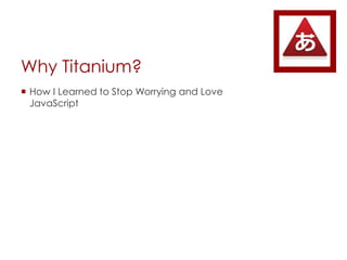 Why Titanium?
? How I Learned to Stop Worrying and Love
JavaScript
 