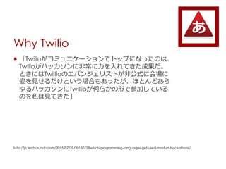 Why Twilio
? Twilioߥ˥`ǥȥåפˤʤäΤϡ
Twilioϥå˷ǳƤɹ
ȤˤTwillioΥХ󥸥ꥹȤǹʽ˻
ˤҊȤϤ⤢äۤȤɤ
ϥåTwillioΤ餫ΤǲμӤƤ
Τ˽ҊƤ
http://jp.techcrunch.com/2015/07/29/20150728which-programming-languages-get-used-most-at-hackathons/
 