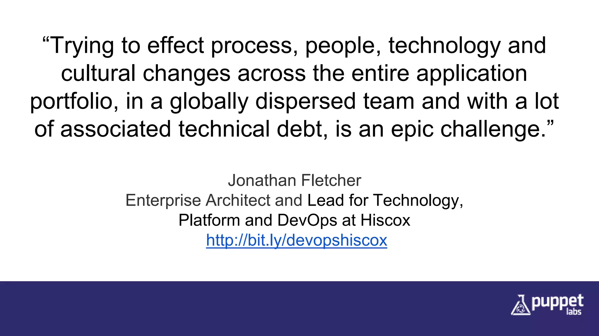 “Trying to effect process, people, technology and
cultural changes across the entire application
portfolio, in a globally dispersed team and with a lot
of associated technical debt, is an epic challenge.”
Jonathan Fletcher
Enterprise Architect and Lead for Technology,
Platform and DevOps at Hiscox
http://bit.ly/devopshiscox
 