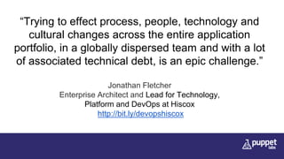 “Trying to effect process, people, technology and
cultural changes across the entire application
portfolio, in a globally dispersed team and with a lot
of associated technical debt, is an epic challenge.”
Jonathan Fletcher
Enterprise Architect and Lead for Technology,
Platform and DevOps at Hiscox
http://bit.ly/devopshiscox
 