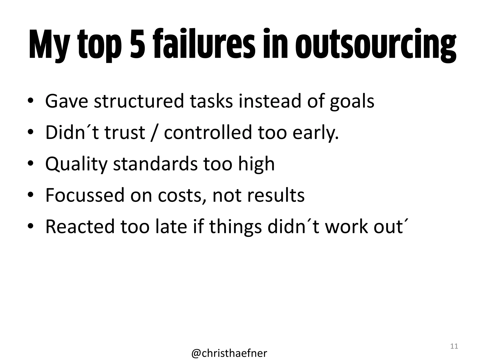 My top 5 failures in outsourcing
• Gave	
  structured	
  tasks	
  instead	
  of	
  goals	
  
• Didn´t	
  trust	
  /	
  controlled	
  too	
  early.	
  	
  
• Quality	
  standards	
  too	
  high	
  
• Focussed	
  on	
  costs,	
  not	
  results	
  
• Reacted	
  too	
  late	
  if	
  things	
  didn´t	
  work	
  out´
11
@christhaefner
 
