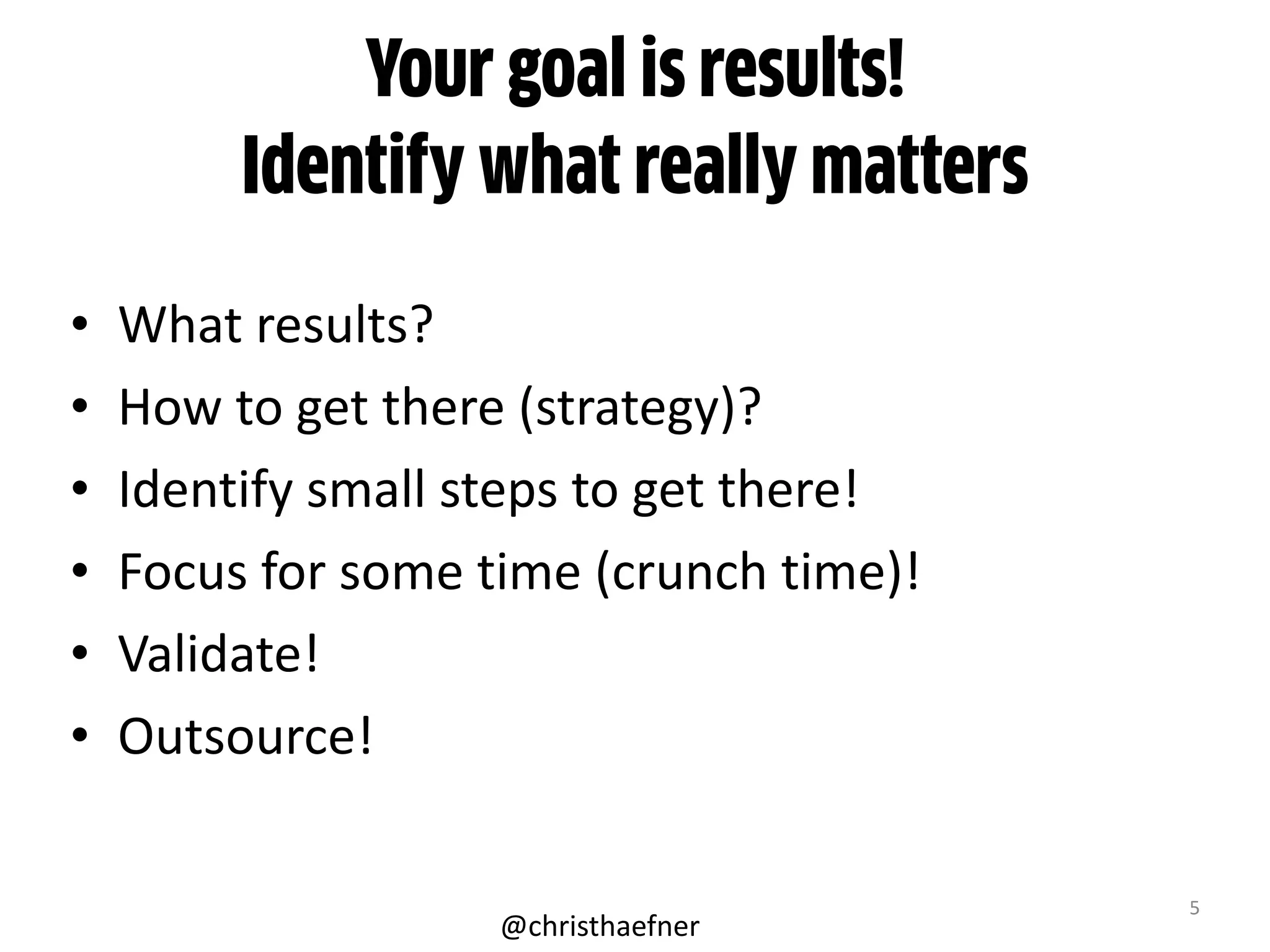 Your goal is results!
Identify what really matters
• What	
  results?	
  
• How	
  to	
  get	
  there	
  (strategy)?	
  
• Identify	
  small	
  steps	
  to	
  get	
  there!	
  	
  
• Focus	
  for	
  some	
  time	
  (crunch	
  time)!	
  
• Validate!	
  
• Outsource!
5
@christhaefner
 