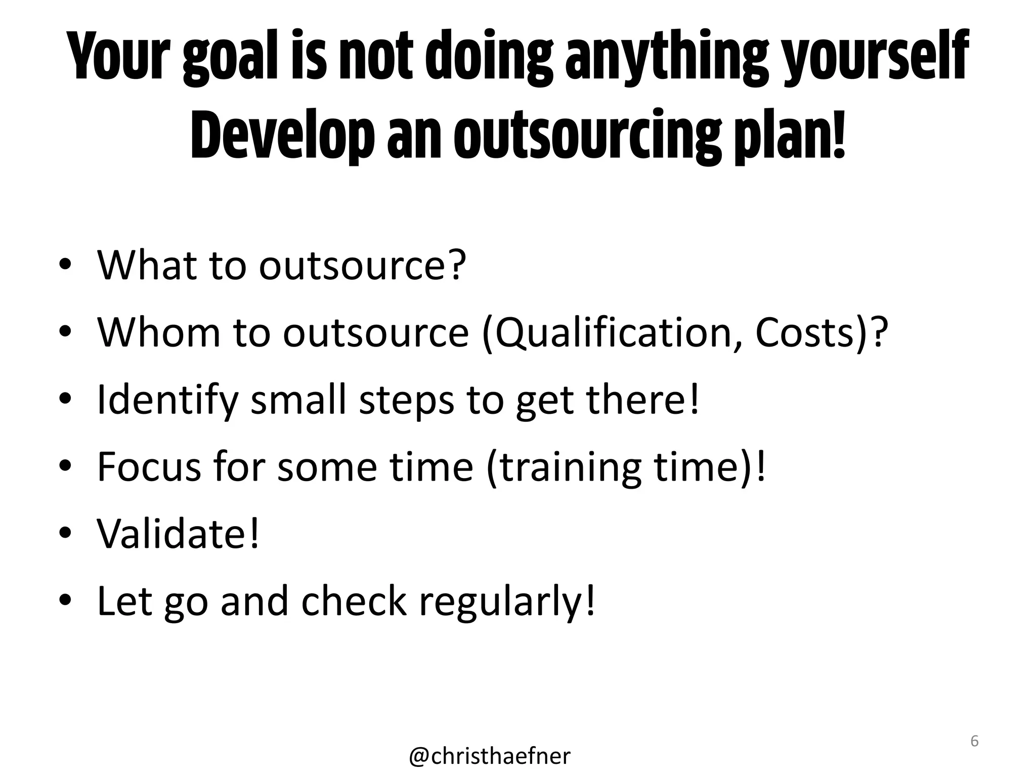 Your goal is not doing anything yourself
Develop an outsourcing plan!
• What	
  to	
  outsource?	
  
• Whom	
  to	
  outsource	
  (Qualification,	
  Costs)?	
  
• Identify	
  small	
  steps	
  to	
  get	
  there!	
  	
  
• Focus	
  for	
  some	
  time	
  (training	
  time)!	
  
• Validate!	
  
• Let	
  go	
  and	
  check	
  regularly!
6
@christhaefner
 