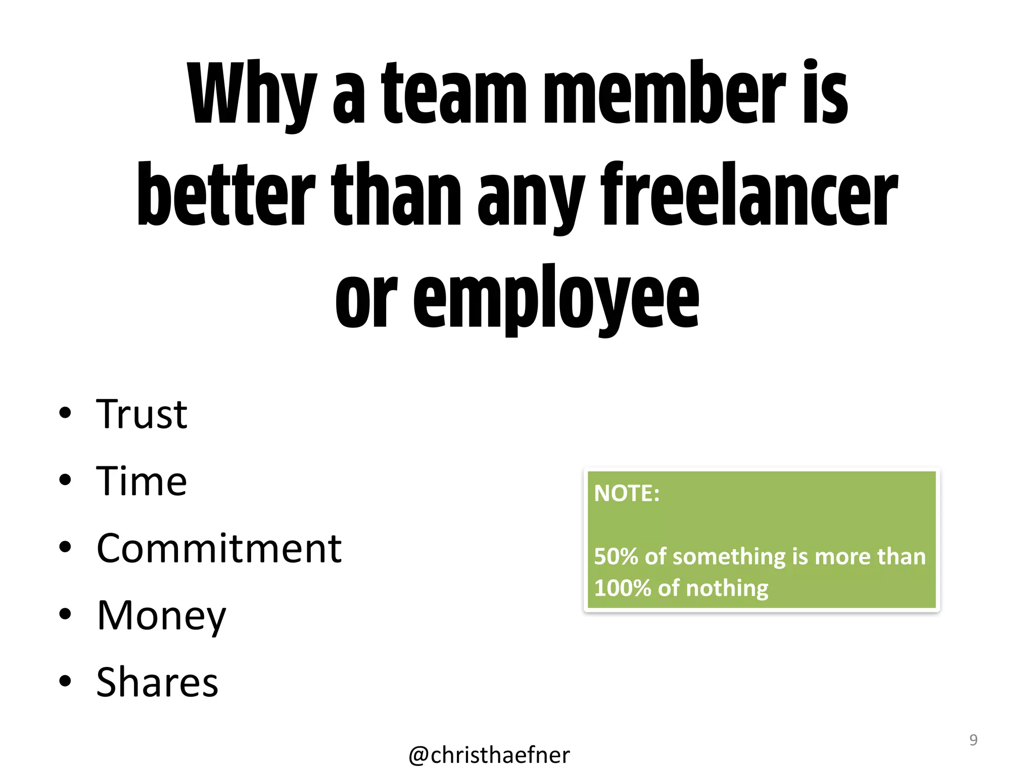 9
Why a team member is
better than any freelancer
or employee
• Trust	
  
• Time	
  
• Commitment	
  
• Money	
  
• Shares
NOTE:	
  
50%	
  of	
  something	
  is	
  more	
  than	
  
100%	
  of	
  nothing
@christhaefner
 