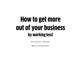 C h r i s t i a n H ä f n e r
@ c h r i s t h a e f n e r
How to get more
out of your business
by working less!
 