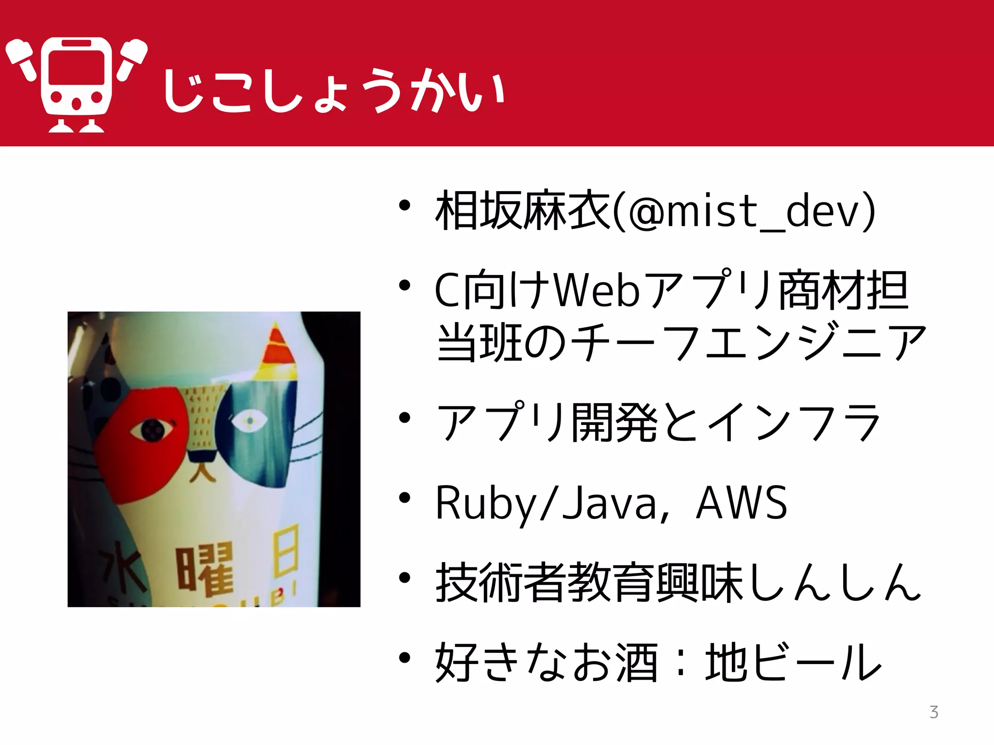 じこしょうかい
3
• 相坂麻衣(@mist_dev)
• C向けWebアプリ商材担
当班のチーフエンジニア
• アプリ開発とインフラ
• Ruby/Java, AWS
• 技術者教育興味しんしん
• 好きなお酒：地ビール
 