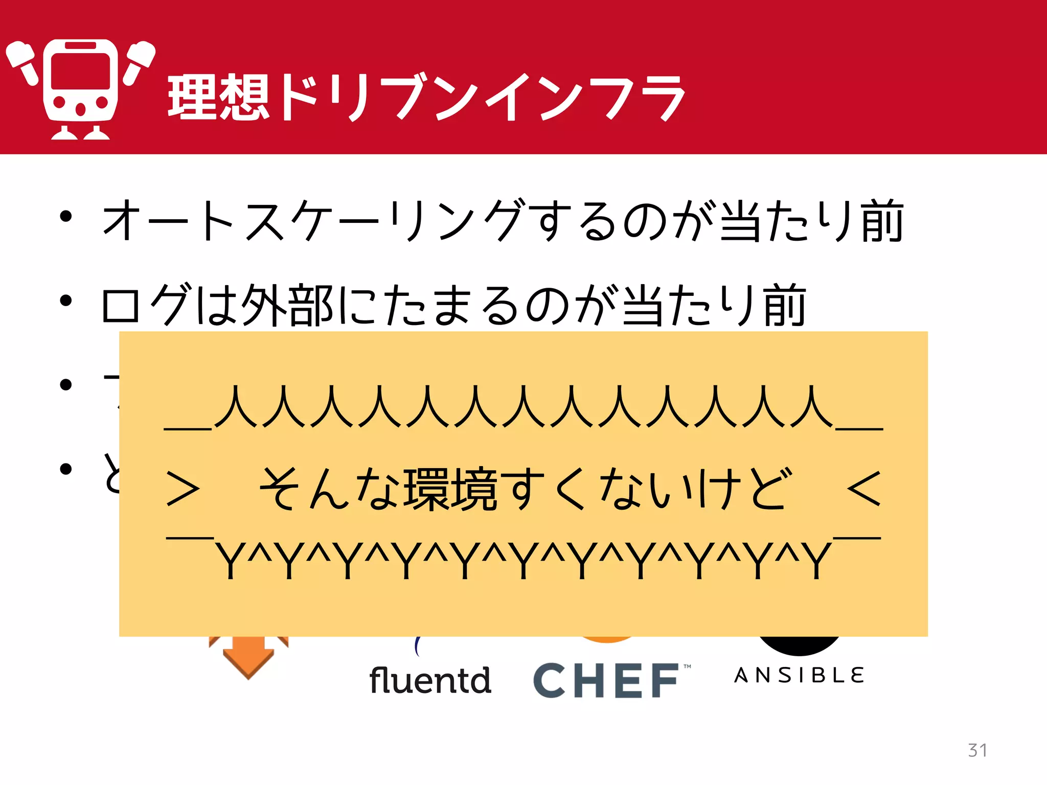 • オートスケーリングするのが当たり前
• ログは外部にたまるのが当たり前
• プロビジョニングツールとか当たり前
• と吹聴する
31
理想ドリブンインフラ
＿人人人人人人人人人人人人人＿
＞ そんな環境すくないけど ＜
￣Y^Y^Y^Y^Y^Y^Y^Y^Y^Y^Y￣
 