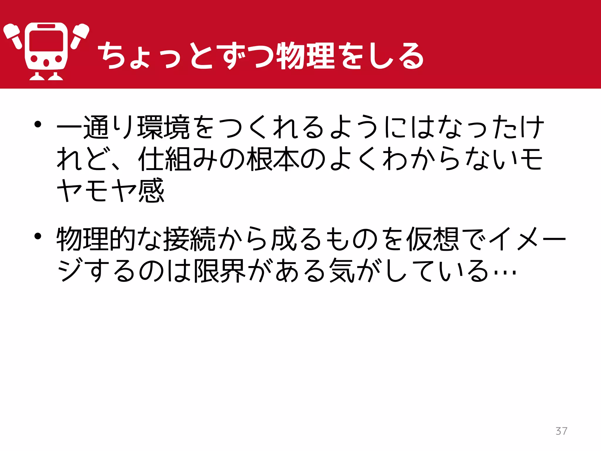 • 一通り環境をつくれるようにはなったけ
れど、仕組みの根本のよくわからないモ
ヤモヤ感
• 物理的な接続から成るものを仮想でイメー
ジするのは限界がある気がしている…
37
ちょっとずつ物理をしる
 
