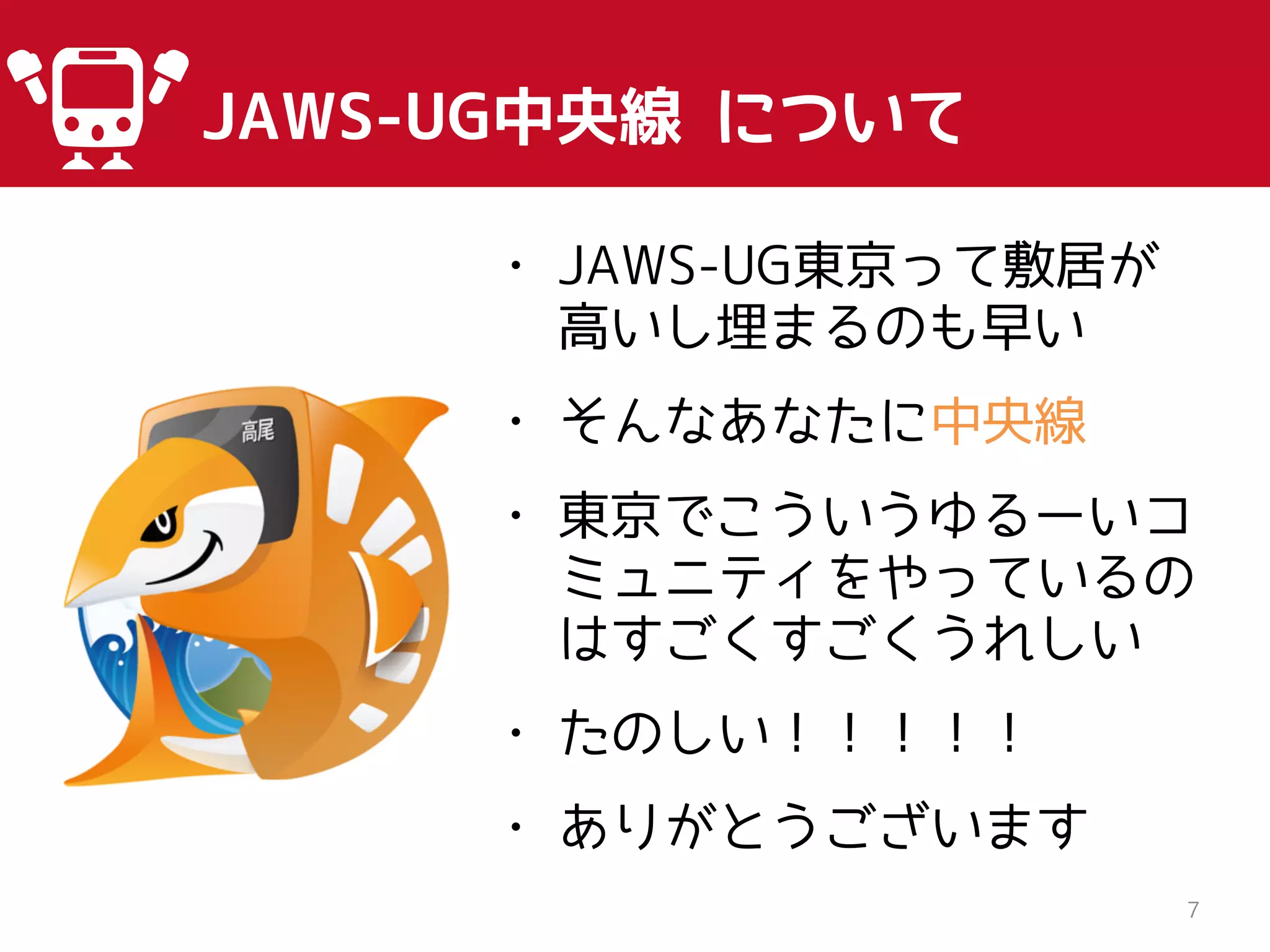 JAWS-UG中央線 について
7
• JAWS-UG東京って敷居が
高いし埋まるのも早い
• そんなあなたに中央線
• 東京でこういうゆるーいコ
ミュニティをやっているの
はすごくすごくうれしい
• たのしい！！！！！
• ありがとうございます
 