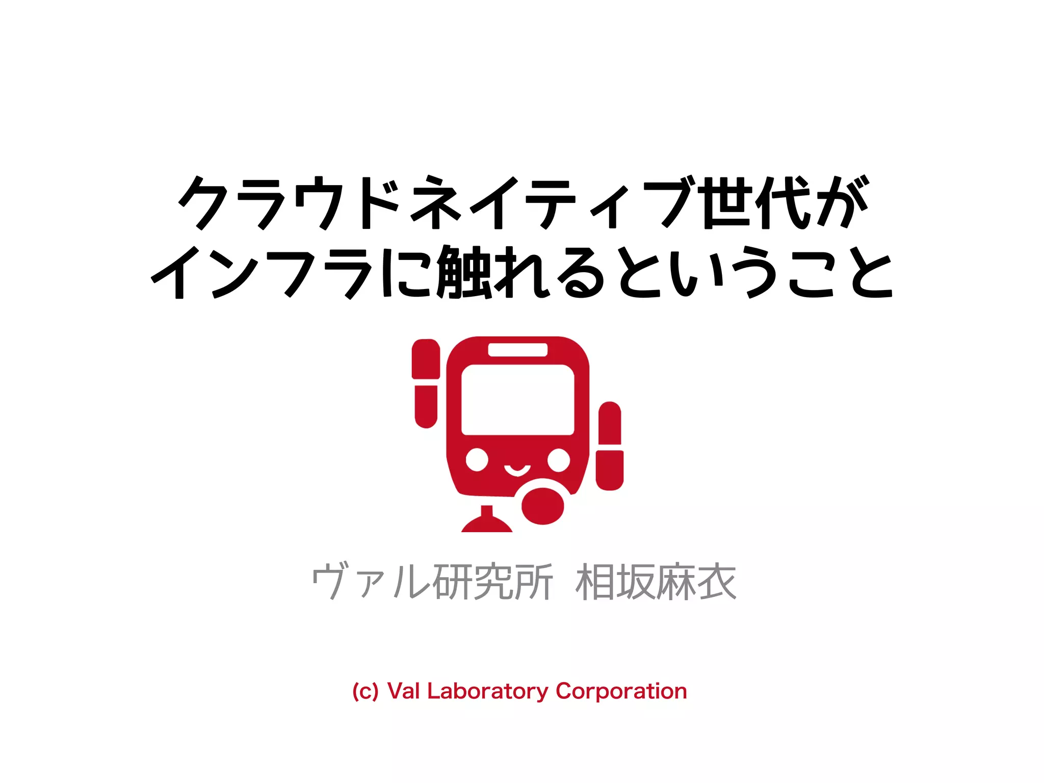クラウドネイティブ世代が
インフラに触れるということ
ヴァル研究所 相坂麻衣
(c) Val Laboratory Corporation
 