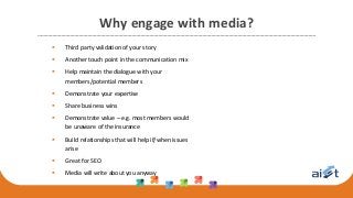 Why engage with media?
 Third party validation of your story
 Another touch point in the communication mix
 Help maintain the dialogue with your
members/potential members
 Demonstrate your expertise
 Share business wins
 Demonstrate value – e.g. most members would
be unaware of the insurance
 Build relationships that will help if/when issues
arise
 Great for SEO
 Media will write about you anyway
 