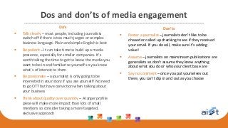 Dos and don’ts of media engagement
Do’s
 Talk clearly – most people, including journalists
switch off if there is too much jargon or complex
business language. Plain and simple English is best
 Be patient – it can take time to build up a media
presence, especially for smaller companies. It’s
worth taking the time to get to know the media you
want to be in and familiarise yourself so you know
what’s of interest to them
 Be passionate – a journalist is only going to be
interested in your story if you are yourself! No need
to go OTT but have conviction when talking about
your business
 Think about quality over quantity – A larger profile
piece will make more impact than lots of small
mentions so consider taking a more targeted,
exclusive approach
Don’ts
 Pester a journalist – journalists don’t like to be
chased or called up checking to see if they received
your email. If you do call, make sure it’s adding
value!
 Assume – journalists on mainstream publications are
generalists so don’t assume they know anything
about what you do or who your client base are
 Say no comment – once you put yourselves out
there, you can’t dip in and out as you choose
 