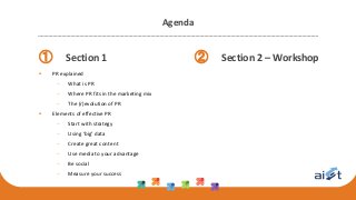 Agenda
① Section 1
 PR explained
 What is PR
 Where PR fits in the marketing mix
 The (r)evolution of PR
 Elements of effective PR
 Start with strategy
 Using ‘big’ data
 Create great content
 Use media to your advantage
 Be social
 Measure your success
② Section 2 – Workshop
 