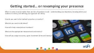 Getting started… or revamping your presence
When it comes to social media there are lots of questions to ask - understanding your objectives, knowing where your
audience is online, and defining your approach are all key
How do you want to be involved: proactive or reactive?
What do you want to talk about?
How will it help retain/attract members?
What are the appropriate measurement and metrics?
How will you assign resources, agree investment (time and money)?
 