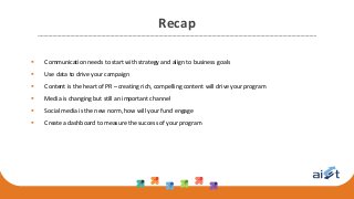 Recap
 Communication needs to start with strategy and align to business goals
 Use data to drive your campaign
 Content is the heart of PR – creating rich, compelling content will drive your program
 Media is changing but still an important channel
 Social media is the new norm, how will your fund engage
 Create a dashboard to measure the success of your program
 