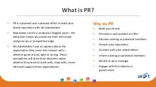 What is PR?
 PR is a planned and sustained effort to build your
brand reputation with all stakeholders
 Reputation can be a company’s biggest asset – the
thing that makes you stand out from the crowd
and gives you a competitive edge
 All stakeholders have an opinion about the
organisation they come into contact with –
whether good or bad, right or wrong. These
perceptions will drive their decisions about
whether they want to work with, shop with, invest
with and support these organisations.
Why do PR
 Build your brand
 Promote a new product or offer
 Educate existing or potential members
 Protect your reputation
 Connect with your stakeholders
 Inform existing or potential members
 Reinforce your message
 Engage with the industry or
government
 