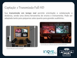 Captação e Transmissão Full-HD
Sua transmissão em tempo real permite orientação e colaboração a
distância, sendo uma ótima ferramenta de ensino e treinamento. Pode ser
adaptada tanto para pequenas salas quanto para grandes auditórios.
Transmissão para sala do preceptor.
Transmissão para anfiteatro durante evento SIVA 2014.
 