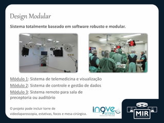 Design Modular
Sistema totalmente baseado em software robusto e modular.
Módulo 1: Sistema de telemedicina e visualização
Módulo 2: Sistema de controle e gestão de dados
Módulo 3: Sistema remoto para sala de
preceptoria ou auditório
O projeto pode incluir torre de
videolaparoscopia, estativas, focos e mesa cirúrgica.
 