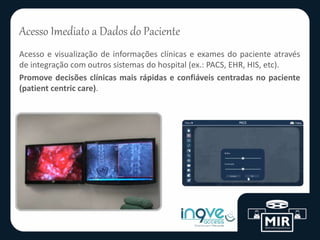 Acesso Imediato a Dados do Paciente
Acesso e visualização de informações clínicas e exames do paciente através
de integração com outros sistemas do hospital (ex.: PACS, EHR, HIS, etc).
Promove decisões clínicas mais rápidas e confiáveis centradas no paciente
(patient centric care).
 