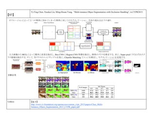 【97】
Yi-Ting Chen, Xiaokai Liu, Ming-Hsuan Yang, “Multi-instance Object Segmentation with Occlusion Handling“, in CVPR2015.
オクルージョンによって 2 つの物体に別れてしまった物体に対してのセグメンテーション．手法の流れは以下の通り．
入力画像から MCG によって簡単に前景を抽出し，Box CNN と Region CNN 特徴を抽出し，物体のクラスを推定する．次に，Super pixel でそれぞれのク
ラス領域を抽出する．そして，各クラスのエッジサンプルを基に，Chamfer Matching でエッジを推定し，セグメンテーションを実現する．
実験結果
Link(s) 【論文】
http://www.cv-foundation.org/openaccess/content_cvpr_2015/papers/Chen_Multi-
Instance_Object_Segmentation_2015_CVPR_paper.pdf
 