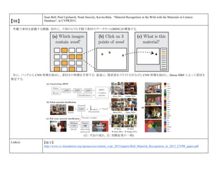 【98】
Sean Bell, Paul Upchurch, Noah Snavely, Kavita Bala, “Material Recognition in the Wild with the Materials in Context
Database“, in CVPR2015.
外観で素材を認識する課題．初めに，下図のような手順で素材のデータセット(MINC)を構築する．
次に，パッチから CNN 特徴を抽出し，素材をの特徴を学習する．最後に，探索窓をスライドさせながら CNN 特徴を抽出し，Dense MRF によって素材を
推定する．
(左：手法の流れ，右：実験結果の一例)
Link(s) 【論文】
http://www.cv-foundation.org/openaccess/content_cvpr_2015/papers/Bell_Material_Recognition_in_2015_CVPR_paper.pdf
 