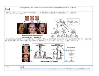 【100】
Haoxiang Li, Gang Hua, “Hierarchical-PEP Model for Real-World Face Recognition“, in CVPR2015.
階層的 probabilistic elastic part（PEP）モデルを提案することで，姿勢変化による顔認識に対する認識精度の向上を提案する．
顔の向きが変化しても認識できるよう，姿勢が変わっても見え方が変化しないような部分を切り出し，それぞれに対して階層的に PEP モデルを適応する．
また，階層的 PEP モデルが様々な姿勢に対応するために，顔領域のレベルによって顔パーツの fine-grained 構造を利用している．
Link(s) 【論文】
http://www.cv-foundation.org/openaccess/content_cvpr_2015/papers/Li_Hierarchical-PEP_Model_for_2015_CVPR_paper.pdf
 