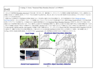 【102】
J. Uijlings, V. Ferrari, “Situational Object Boundary Detection“, in CVPR2015.
ほとんどの境界検出(boundary detection)の手法は画一的であり，単一識別器にて，そのコンテンツに関係なく画像の境界を検出してきた．感覚的には，
画像に含まれている物体に依存してパラメータなどを変更する必要がある．例えば，図 1 のような白黒の境界が含まれる部分(シマウマと雪-ボード)におい
てはシェアできる部分もある．
提案手法では物体同士の境界検出を多数の場面において汎用的に適用できる手法を開発する．まずは境界検出の手法に[Dollar & Zitnick,
ICCV2013]を用い，さらには学習をしておく．テスト画像においてはコンテキストに応じた処理を施すために SIFT+Fisher Vectors (FVs)もしくは CNN 特徴
を用いてアピアランスを評価する．この場面に応じた適切な境界検出のことを Situational Object Boundary Detection と呼称する．図 2 がその流れであり，
場面に応じた境界検出器 D を用いるが，それに確率による重み付け値 P(S|I)を乗算する．確率による重み付け値は SIFT+FVs か CNN 特徴を用いており
，FVs は GMM, L2norm の設定で 43008 次元，CNN 特徴は AlexNet を用いており 7 層から出力した 4096 次元であり，SVM の出力値を使用した．さらに
は class specific, subclass specific, class agnostic の問題に分割し実験を試みた．データセットには Pascal VOC2012, Microsoft COCO, ImageNet を部分的
に使用した．実験では FVs よりも CNN 特徴を用いて重み付けした方が高性能な境界検出を実現できることが判明した．処理も一枚の画像に対して
0.37ms と非常に高速な処理を達成しているだけでなく，gtound truth に近い境界検出を実現するなど，性能を向上させている．
図 1
 