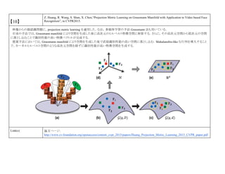 【10】
Z. Huang, R. Wang, S. Shan, X. Chen,“Projection Metric Learning on Grassmann Manifold with Application to Video based Face
Recognition”, in CVPR2015.
映像からの顔認識問題に，projection metric learning を適用した．なお，多様体学習の手法 Grassmann 法も用いている．
旧来の手法では，Grassmann manifold により空間を生成した後に高次元のヒルベルト特徴空間に射影する．さらに，その高次元空間から低次元の空間
に落とし込むことで識別性能の高い特徴ベクトルが完成する．
提案手法においては，Grassmann manifold により空間を生成した後で直接識別性能の高い空間に落とし込む．Mahalanobis-like な行列を導入すること
で，カーネルヒルベルト空間のような高次元空間を経ずに識別性能が高い特徴空間を生成する．
Link(s) 論文ページ:
http://www.cv-foundation.org/openaccess/content_cvpr_2015/papers/Huang_Projection_Metric_Learning_2015_CVPR_paper.pdf
 