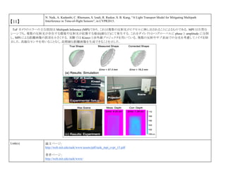 【11】
N. Naik, A. Kadambi, C. Rhemann, S. Izadi, R. Raskar, S. B. Kang, “A Light Transport Model for Mitigating Multipath
Interference in Time-of-flight Sensors”, in CVPR2015.
ToF カメラのエラーの主な原因は Multipath Inference (MPI)であり，これは複数の反射光がピクセルに映し出されることによるものである．MPI は自然な
シーンでも，複数の反射光が存在する環境や反射光が拡散する場面(顔など)にて発生する．これをダイレクトかつグローバルに phase と amplitude に分割
し，MPI による距離画像の誤差を小さくする．実験では Kinect と赤外線プロジェクタを用いている．複数の反射やサブ表面での分光を考慮してノイズを除
去した．高価なセンサを用いることなく，高精細な距離画像を生成できることを示した．
Link(s) 論文ページ:
http://web.mit.edu/naik/www/assets/pdf/naik_mpi_cvpr_15.pdf
著者ページ：
http://web.mit.edu/naik/www/
 